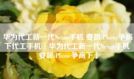 华为代工新一代Nexus手机 要跟iPhone争高下代工手机「华为代工新一代Nexus手机 要跟iPhone争高下」